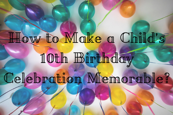 How to Make a Child’s 10th Birthday Celebration MemorableBirthday GiftsInvite FriendsBake Cake